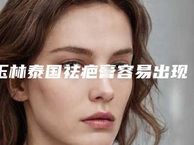 玉林泰国祛疤膏容易出现什么风险