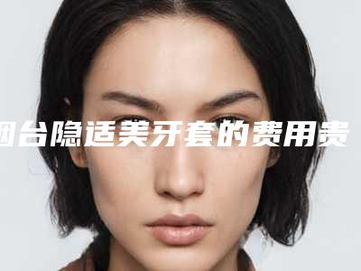 烟台隐适美牙套的费用贵不贵,烟台隐适美牙套术的价格详情