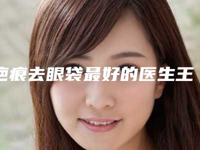 疤痕去眼袋最好的医生王国内:疤痕去眼袋医生前50位细数实力高低
