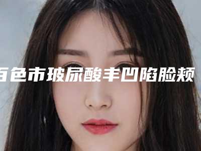 百色市玻尿酸丰凹陷脸颊医院强榜前十名已发布（百色市玻尿酸丰凹陷脸颊整形医院）