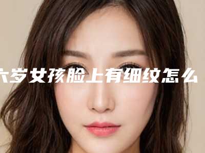 六岁女孩脸上有细纹怎么办(17岁脸上有细纹怎么办)