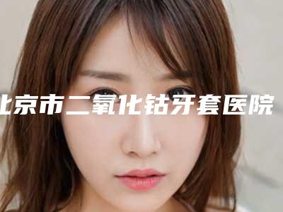 北京市二氧化钴牙套医院在榜清单前十出炉了(北京博雅口腔(阜石路当代店)公立私立靠谱合集)