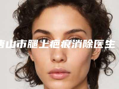 唐山市腿上疤痕消除医生上榜名单top10强一览表公布-唐山市腿上疤痕消除整形医生
