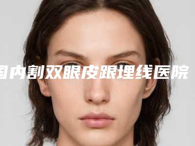 国内割双眼皮跟埋线医院哪家好:割双眼皮跟埋线医院50强都有哪些医