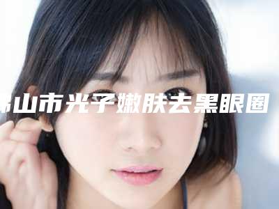 佛山市光子嫩肤去黑眼圈眼袋价格(价目)表详尽竟曝出-佛山市光子嫩肤去黑眼圈眼袋手术费用大概是多少钱