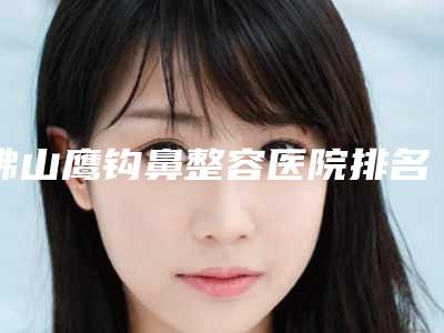 佛山鹰钩鼻整容医院排名第一名单来袭,佛山春芽（原君美）医疗美容医院很专业