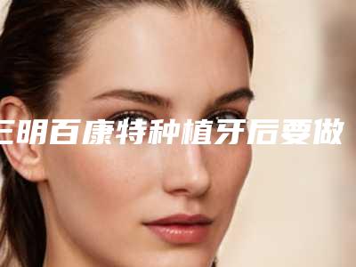 三明百康特种植牙后要做些什么护理
