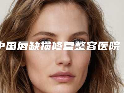 中国唇缺损修复整容医院:唇缺损修复医院top50哪家口碑好