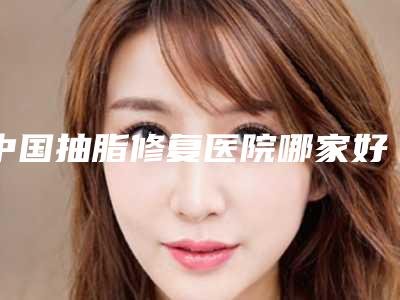 中国抽脂修复医院哪家好:抽脂修复医院前50最新版本公布