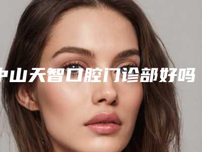 中山天智口腔门诊部好吗-价格(收费标准)新版火热上线