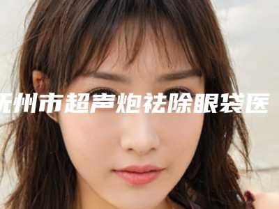 抚州市超声炮祛除眼袋医生上榜名单top10强汇总测评(潘锋华医生值得信赖的医院)