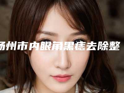 扬州市内眼角黑痣去除整形医院价格(扬州市内眼角黑痣去除医院排行榜top10强汇集盘点)