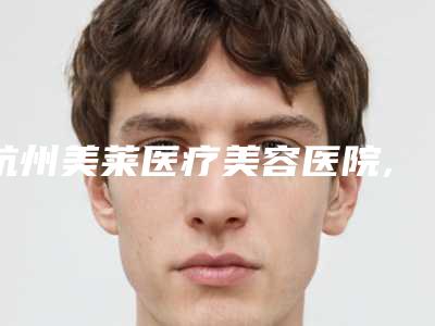 杭州美莱医疗美容医院,杭州解放军117医院南京军区医疗整形科你更喜欢哪家呢