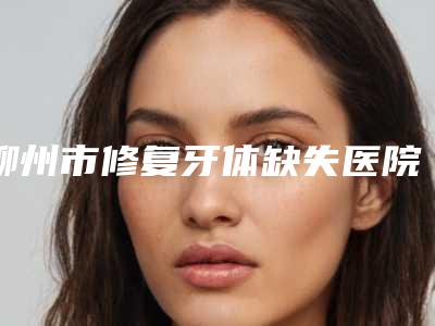 柳州市修复牙体缺失医院排名榜前十位医美一览(柳州牙医生口腔门诊部等荣誉上榜_价格收费可查)