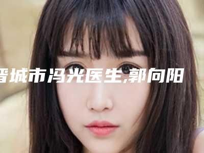 晋城市冯光医生,郭向阳医生你更喜欢哪个呢