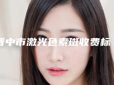 晋中市激光色素斑收费标准春季优惠价出炉(晋中市激光色素斑哪里好费用又实惠)
