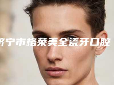 济宁市格莱美全瓷牙口腔医生排行榜十强值得关注-济宁市格莱美全瓷牙医生更靠谱