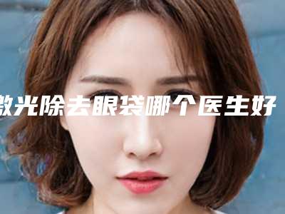 激光除去眼袋哪个医生好中国:激光除去眼袋医生前50佳综合大评选