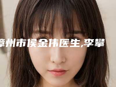 漳州市侯金伟医生,李攀医生那个好-李攀医师收费价格_网评技术不错