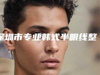 深圳市专业韩式半眼线整形医院(深圳市韩式半眼线医院上榜名单口碑权威出炉了)