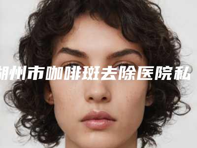 湖州市咖啡斑去除医院私立医美并驾齐驱-湖州一美医疗美容福音榜单抢先预览