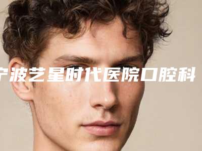 宁波艺星时代医院口腔科怎么样-价格(收费标准)标准更新