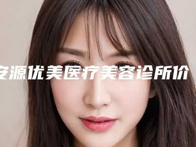 安源优美医疗美容诊所价格(费用)清单2025版公开速览附侧脸整形案例