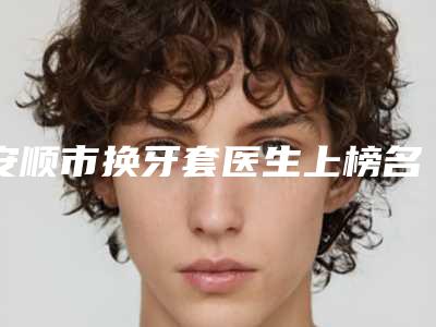 安顺市换牙套医生上榜名单前十名整理大汇总-安顺市换牙套口腔医生