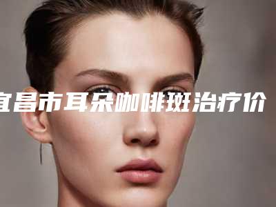 宜昌市耳朵咖啡斑治疗价目表2025更新换代咯-宜昌市耳朵咖啡斑治疗价格由什么来定
