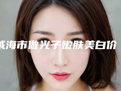 威海市做光子嫩肤美白价格(价目)详细解密(做光子嫩肤美白均价为：2030元)
