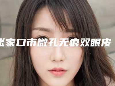 张家口市微孔无痕双眼皮价格表(费用)2025及专家一览-张家口市微孔无痕双眼皮整形手术价格需要多少