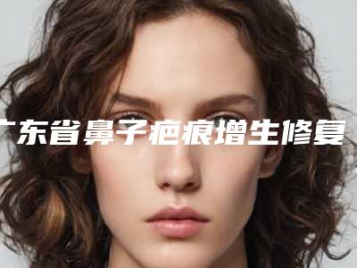 广东省鼻子疤痕增生修复医生上榜名单十强一览-广东省梁家驹整形医生价格同步
