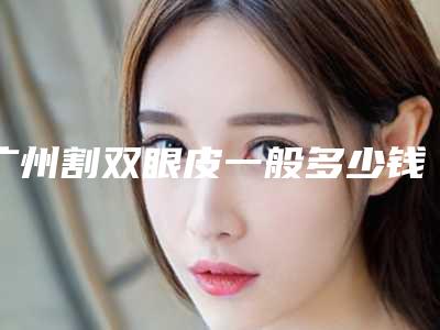 广州割双眼皮一般多少钱？广州割双眼皮口碑最好医院是哪家？