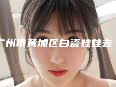 广州市黄埔区白瓷娃娃去黑头整形医院前五排名榜同城共享