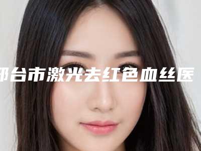 邢台市激光去红色血丝医生排名榜top10盘点-陈志整形医生新人入围
