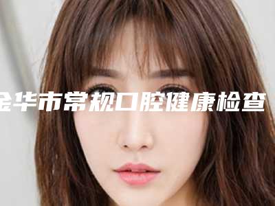 金华市常规口腔健康检查医生上榜清单实力也不错~-金华市常规口腔健康检查口腔医生