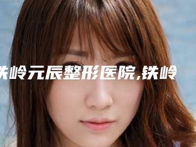铁岭元辰整形医院,铁岭美嘉丽医疗整形门诊专业连锁你选谁