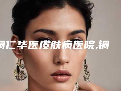 铜仁华医皮肤病医院,铜仁夏韩医疗整形外科诊所技术实力、口碑评价、价格表PK