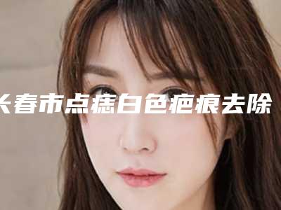 长春市点痣白色疤痕去除哪里整形医院好(长春呈美医疗美容门诊部是权威)