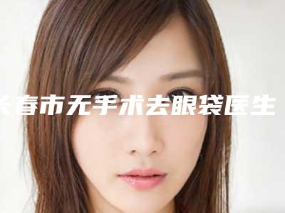 长春市无手术去眼袋医生排行前十名正规总结-长春市无手术去眼袋医生