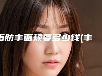 脂肪丰面颊要多少钱(丰面部要多少钱)