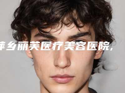 萍乡丽芙医疗美容医院,安源星悦医疗美容诊所宝藏机构实力对比
