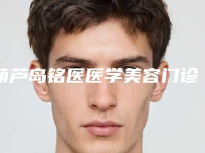 葫芦岛铭医医学美容门诊部公布2025价格表供参考