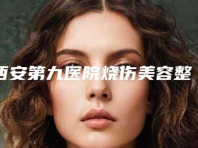 西安第九医院烧伤美容整形科价格收费表2025近期发布在线一览附疤痕纹眉案例