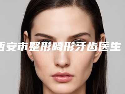 西安市整形畸形牙齿医生上榜清单哪位是正规的-西安市整形畸形牙齿口腔医生