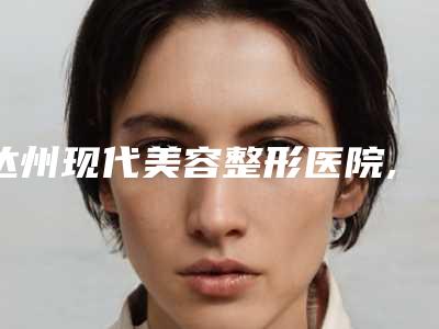 达州现代美容整形医院,达州雪夫玛恩医疗美容诊所口碑技术对比出炉