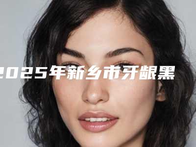 2025年新乡市牙龈黑三角填充医院在榜清单靠谱专家,安心放心选-新乡市牙龈黑三角填充口腔医院
