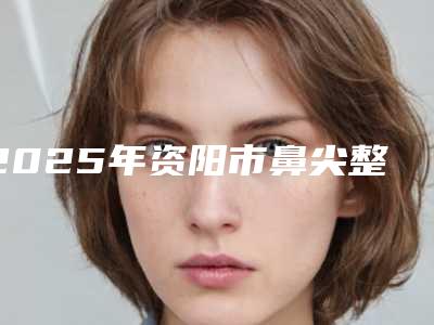 2025年资阳市鼻尖整形美容术整形医院上榜清单前十强权威名单更新
